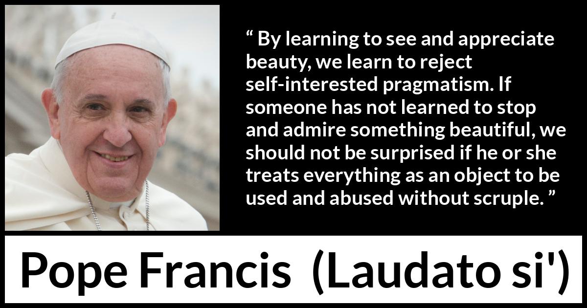 Pope Francis quote about beauty from Laudato si' - By learning to see and appreciate beauty, we learn to reject self-interested pragmatism. If someone has not learned to stop and admire something beautiful, we should not be surprised if he or she treats everything as an object to be used and abused without scruple.