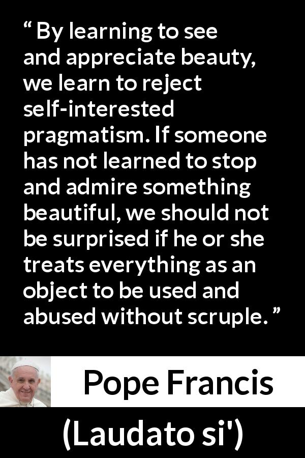 Pope Francis quote about beauty from Laudato si' - By learning to see and appreciate beauty, we learn to reject self-interested pragmatism. If someone has not learned to stop and admire something beautiful, we should not be surprised if he or she treats everything as an object to be used and abused without scruple.