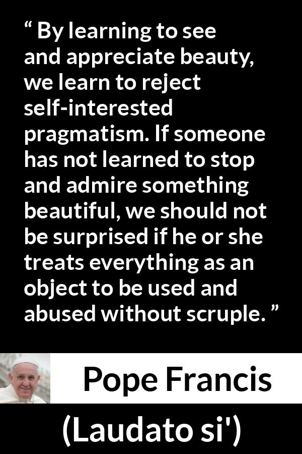 Pope Francis quote about beauty from Laudato si' - By learning to see and appreciate beauty, we learn to reject self-interested pragmatism. If someone has not learned to stop and admire something beautiful, we should not be surprised if he or she treats everything as an object to be used and abused without scruple.