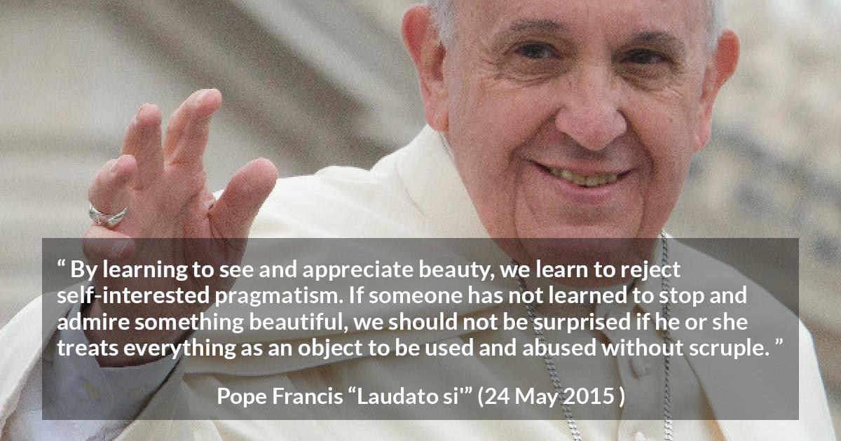 Pope Francis quote about beauty from Laudato si' - By learning to see and appreciate beauty, we learn to reject self-interested pragmatism. If someone has not learned to stop and admire something beautiful, we should not be surprised if he or she treats everything as an object to be used and abused without scruple.