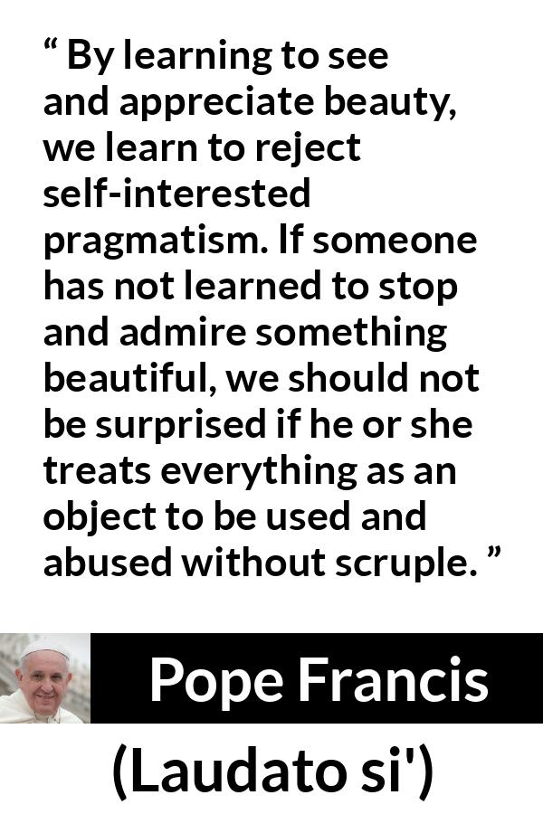 Pope Francis quote about beauty from Laudato si' - By learning to see and appreciate beauty, we learn to reject self-interested pragmatism. If someone has not learned to stop and admire something beautiful, we should not be surprised if he or she treats everything as an object to be used and abused without scruple.