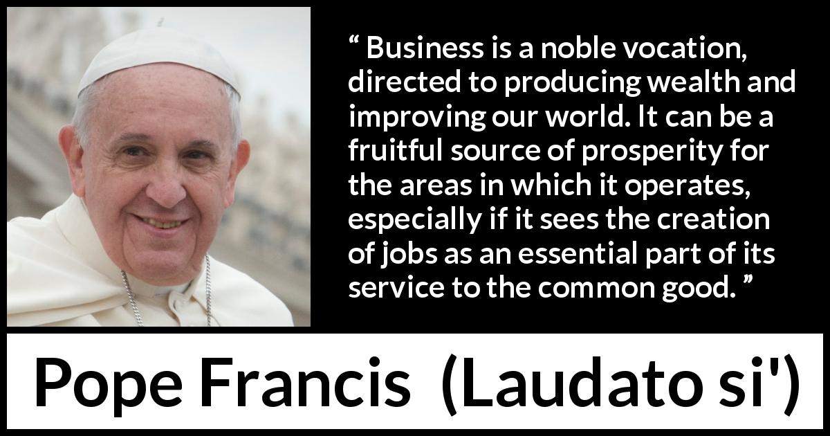 Pope Francis quote about business from Laudato si' - Business is a noble vocation, directed to producing wealth and improving our world. It can be a fruitful source of prosperity for the areas in which it operates, especially if it sees the creation of jobs as an essential part of its service to the common good.