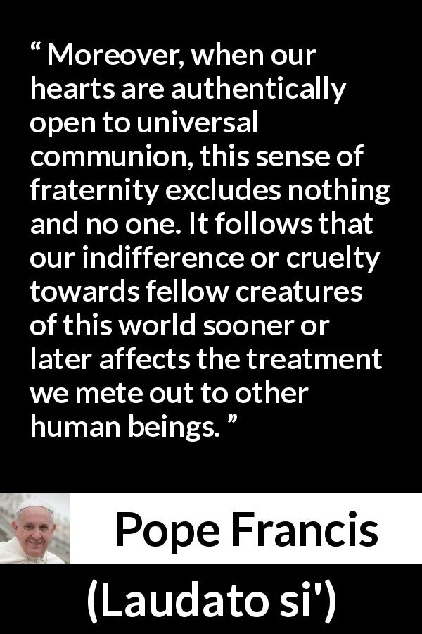 Pope Francis quote about cruelty from Laudato si' - Moreover, when our hearts are authentically open to universal communion, this sense of fraternity excludes nothing and no one. It follows that our indifference or cruelty towards fellow creatures of this world sooner or later affects the treatment we mete out to other human beings.
