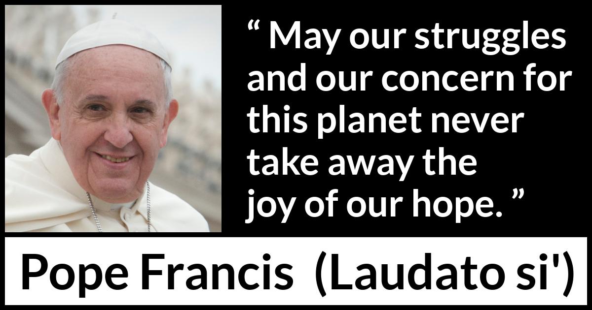 Pope Francis quote about hope from Laudato si' (24 May 2015 ) Pope Francis quote about hope from Laudato si' (24 May 2015 ) - May our struggles and our concern for this planet never take away the joy of our hope.