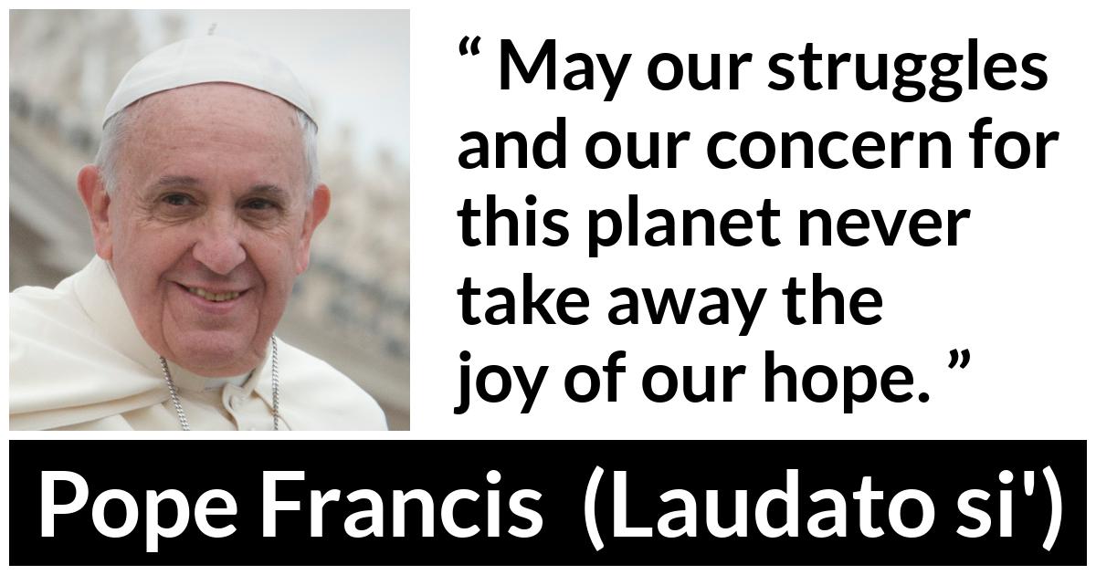 Pope Francis quote about hope from Laudato si' (24 May 2015 ) - May our struggles and our concern for this planet never take away the joy of our hope.