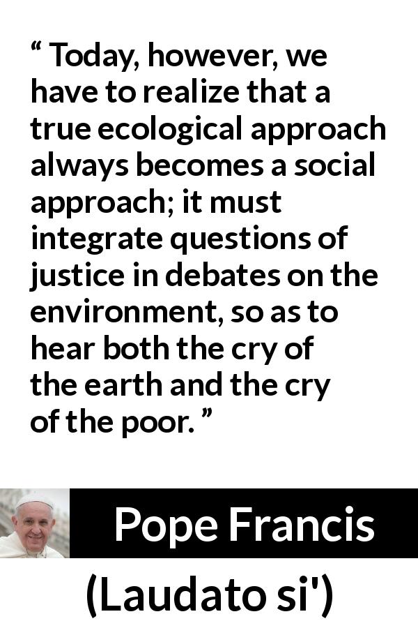 Pope Francis quote about justice from Laudato si' - Today, however, we have to realize that a true ecological approach always becomes a social approach; it must integrate questions of justice in debates on the environment, so as to hear both the cry of the earth and the cry of the poor.
