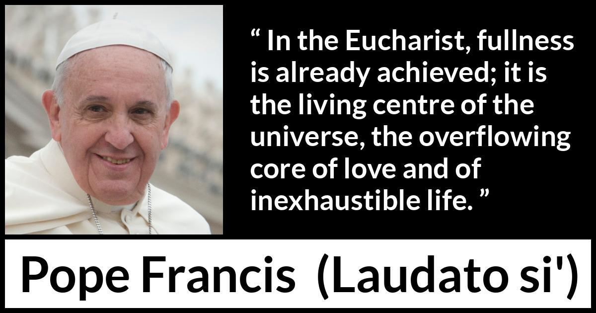 Pope Francis quote about love from Laudato si' (24 May 2015 ) Pope Francis quote about love from Laudato si' (24 May 2015 ) - In the Eucharist, fullness is already achieved; it is the living centre of the universe, the overflowing core of love and of inexhaustible life.