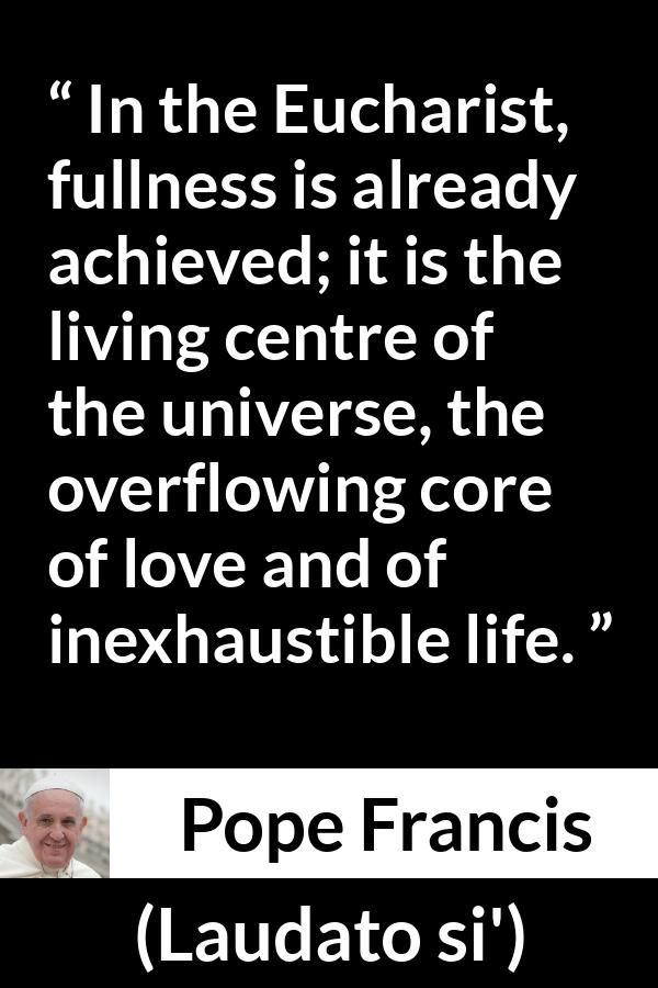 Pope Francis quote about love from Laudato si' (24 May 2015 ) - In the Eucharist, fullness is already achieved; it is the living centre of the universe, the overflowing core of love and of inexhaustible life.