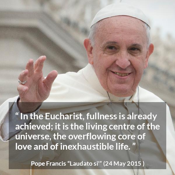 Pope Francis quote about love from Laudato si' (24 May 2015 ) - In the Eucharist, fullness is already achieved; it is the living centre of the universe, the overflowing core of love and of inexhaustible life.