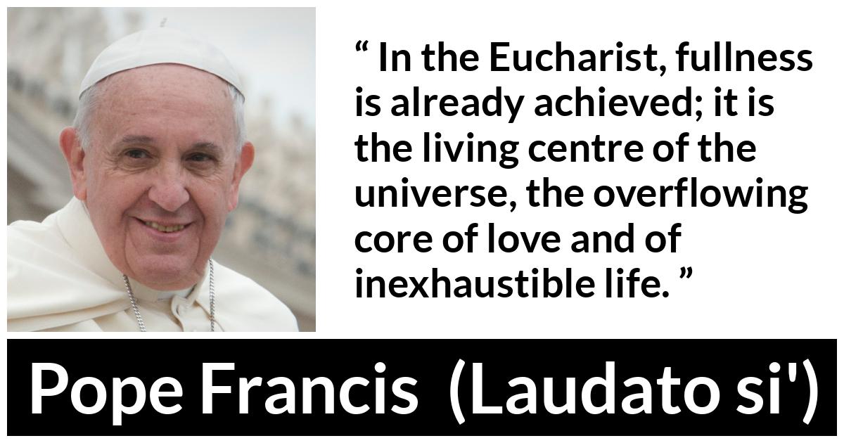 Pope Francis quote about love from Laudato si' (24 May 2015 ) - In the Eucharist, fullness is already achieved; it is the living centre of the universe, the overflowing core of love and of inexhaustible life.