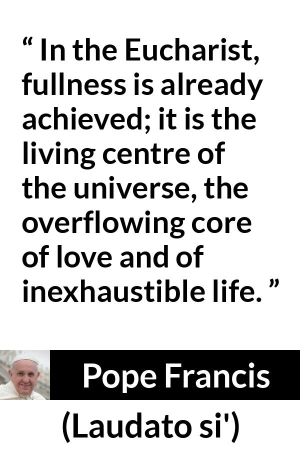 Pope Francis quote about love from Laudato si' (24 May 2015 ) - In the Eucharist, fullness is already achieved; it is the living centre of the universe, the overflowing core of love and of inexhaustible life.