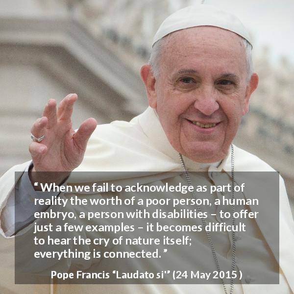 Pope Francis quote about nature from Laudato si' - When we fail to acknowledge as part of reality the worth of a poor person, a human embryo, a person with disabilities – to offer just a few examples – it becomes difficult to hear the cry of nature itself; everything is connected.