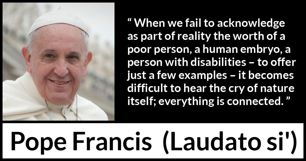 Pope Francis quote about nature from Laudato si' (24 May 2015 ) Pope Francis quote about nature from Laudato si' (24 May 2015 ) - When we fail to acknowledge as part of reality the worth of a poor person, a human embryo, a person with disabilities – to offer just a few examples – it becomes difficult to hear the cry of nature itself; everything is connected.