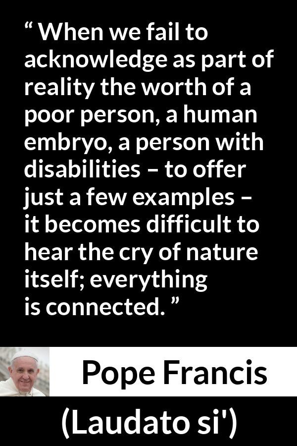 Pope Francis quote about nature from Laudato si' (24 May 2015 ) - When we fail to acknowledge as part of reality the worth of a poor person, a human embryo, a person with disabilities – to offer just a few examples – it becomes difficult to hear the cry of nature itself; everything is connected.