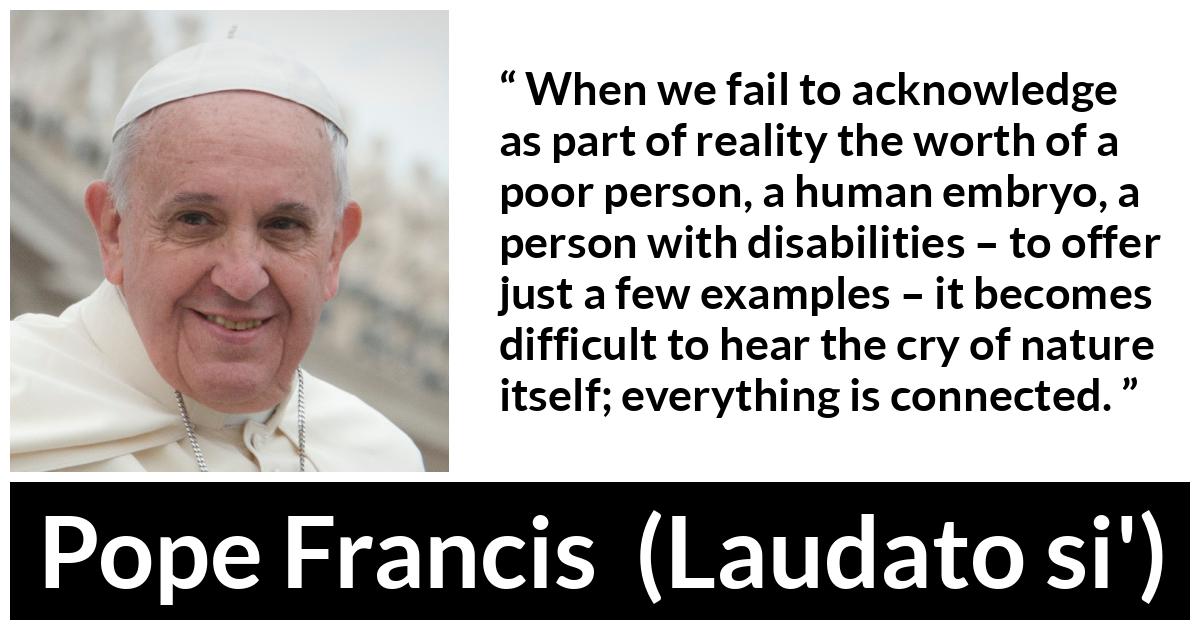Pope Francis quote about nature from Laudato si' (24 May 2015 ) - When we fail to acknowledge as part of reality the worth of a poor person, a human embryo, a person with disabilities – to offer just a few examples – it becomes difficult to hear the cry of nature itself; everything is connected.