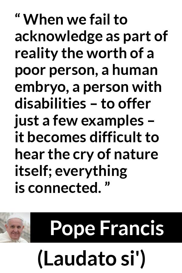 Pope Francis quote about nature from Laudato si' (24 May 2015 ) - When we fail to acknowledge as part of reality the worth of a poor person, a human embryo, a person with disabilities – to offer just a few examples – it becomes difficult to hear the cry of nature itself; everything is connected.