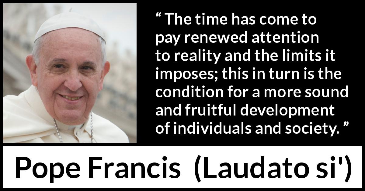 Pope Francis quote about reality from Laudato si' - The time has come to pay renewed attention to reality and the limits it imposes; this in turn is the condition for a more sound and fruitful development of individuals and society.