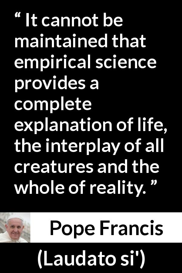Pope Francis quote about reality from Laudato si' - It cannot be maintained that empirical science provides a complete explanation of life, the interplay of all creatures and the whole of reality.