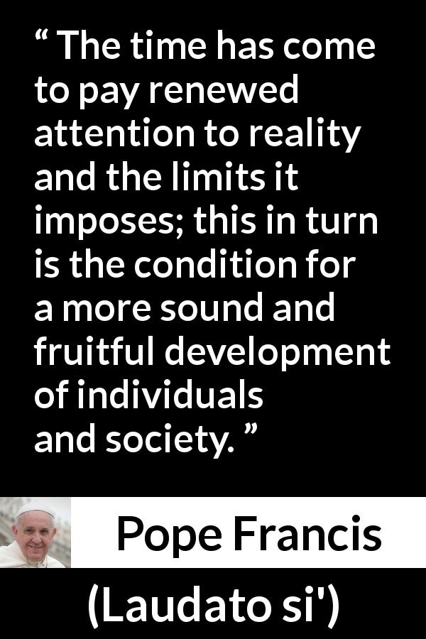 Pope Francis quote about reality from Laudato si' - The time has come to pay renewed attention to reality and the limits it imposes; this in turn is the condition for a more sound and fruitful development of individuals and society.