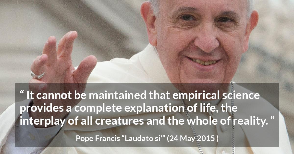 Pope Francis quote about reality from Laudato si' - It cannot be maintained that empirical science provides a complete explanation of life, the interplay of all creatures and the whole of reality.