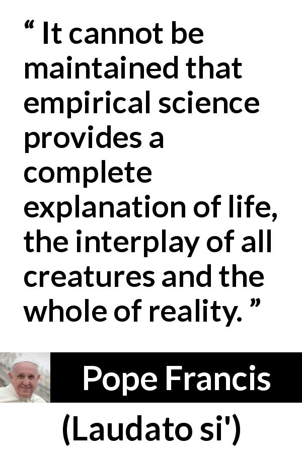 Pope Francis quote about reality from Laudato si' - It cannot be maintained that empirical science provides a complete explanation of life, the interplay of all creatures and the whole of reality.