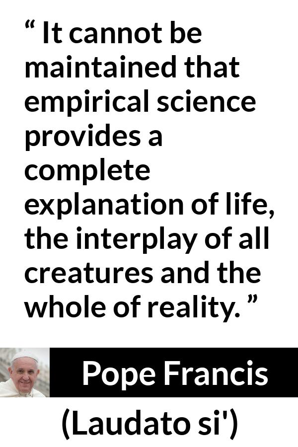 Pope Francis quote about reality from Laudato si' - It cannot be maintained that empirical science provides a complete explanation of life, the interplay of all creatures and the whole of reality.