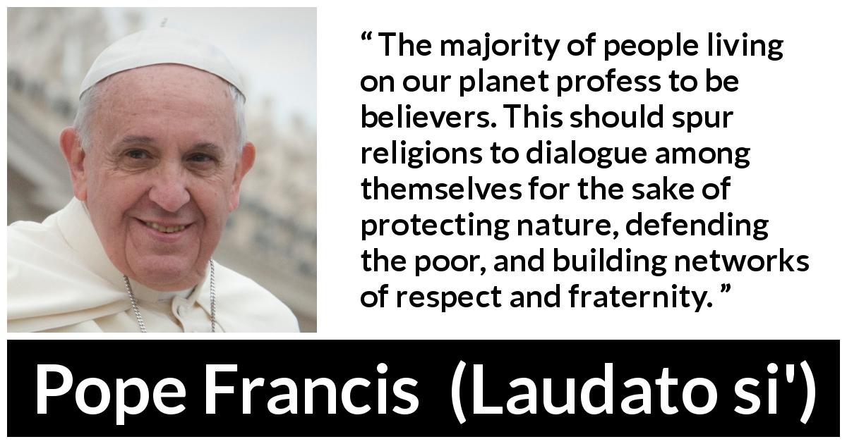 Pope Francis quote about religion from Laudato si' - The majority of people living on our planet profess to be believers. This should spur religions to dialogue among themselves for the sake of protecting nature, defending the poor, and building networks of respect and fraternity.