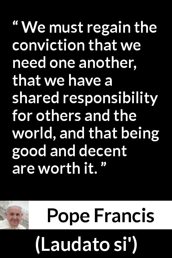 Pope Francis quote about responsibility from Laudato si' - We must regain the conviction that we need one another, that we have a shared responsibility for others and the world, and that being good and decent are worth it.