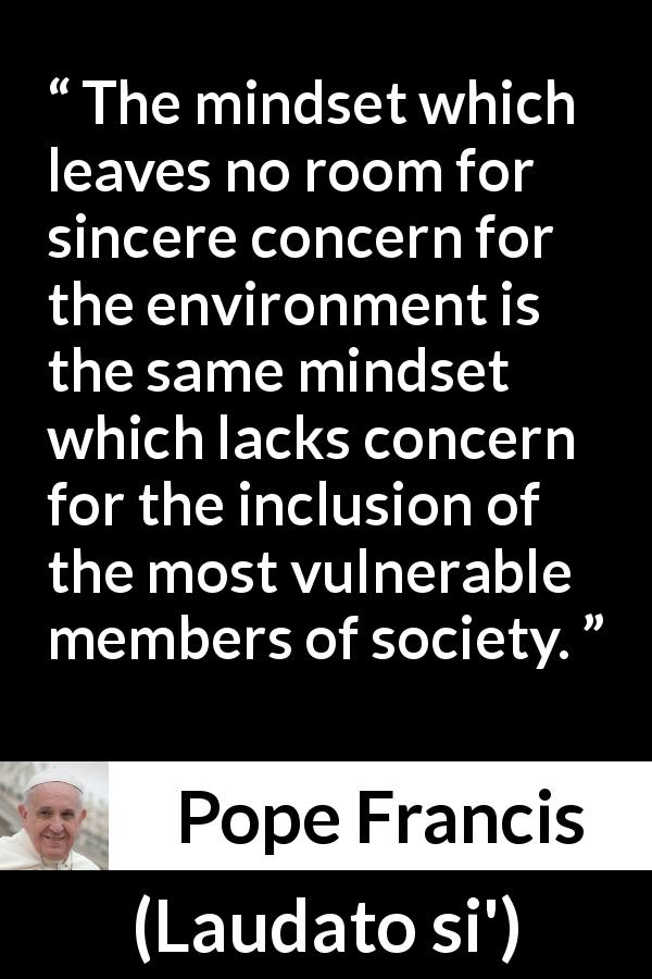Pope Francis quote about society from Laudato si' - The mindset which leaves no room for sincere concern for the environment is the same mindset which lacks concern for the inclusion of the most vulnerable members of society.