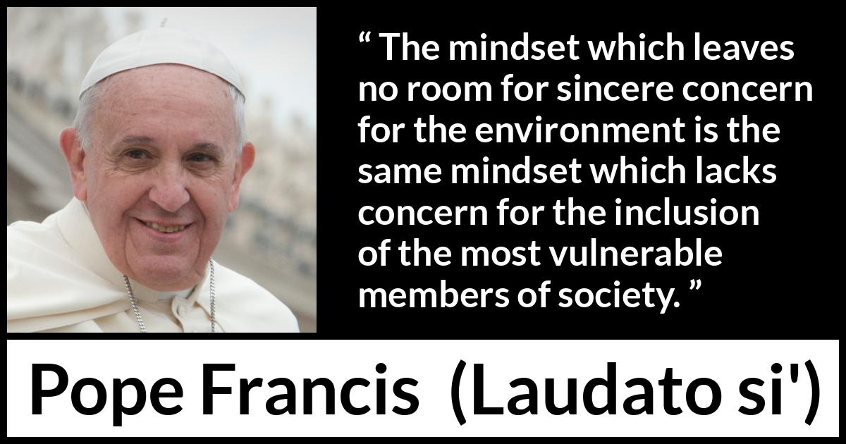 Pope Francis quote about society from Laudato si' (24 May 2015 ) Pope Francis quote about society from Laudato si' (24 May 2015 ) - The mindset which leaves no room for sincere concern for the environment is the same mindset which lacks concern for the inclusion of the most vulnerable members of society.