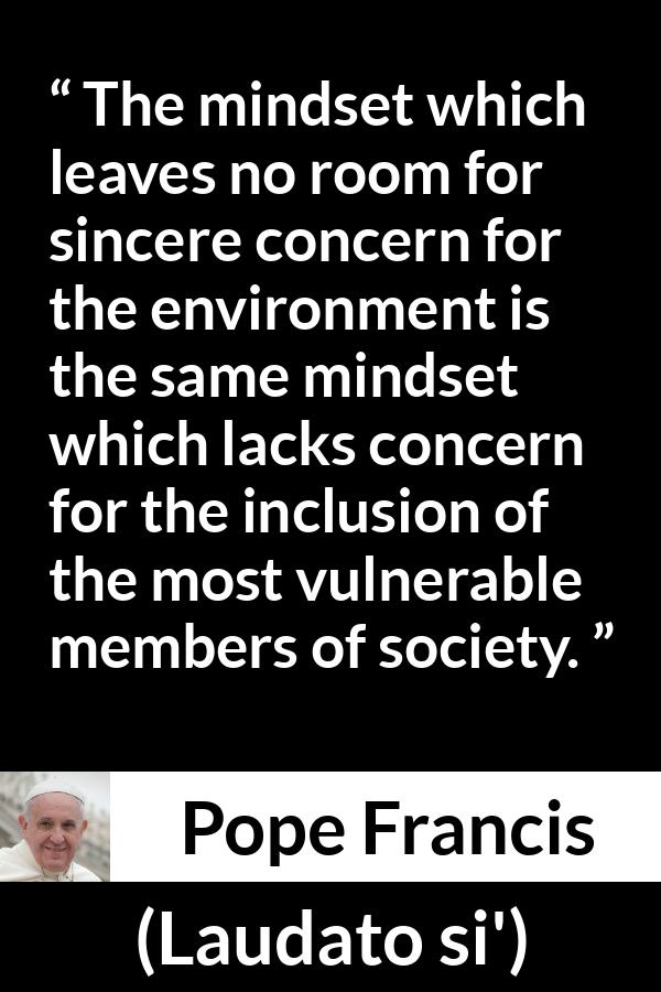 Pope Francis quote about society from Laudato si' (24 May 2015 ) - The mindset which leaves no room for sincere concern for the environment is the same mindset which lacks concern for the inclusion of the most vulnerable members of society.