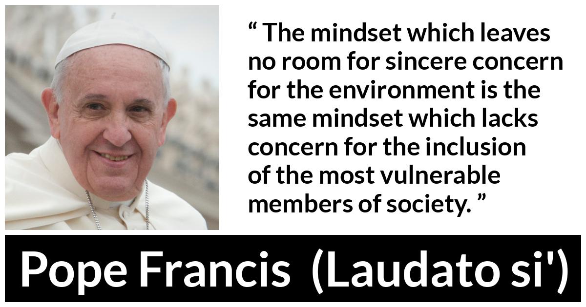 Pope Francis quote about society from Laudato si' (24 May 2015 ) - The mindset which leaves no room for sincere concern for the environment is the same mindset which lacks concern for the inclusion of the most vulnerable members of society.