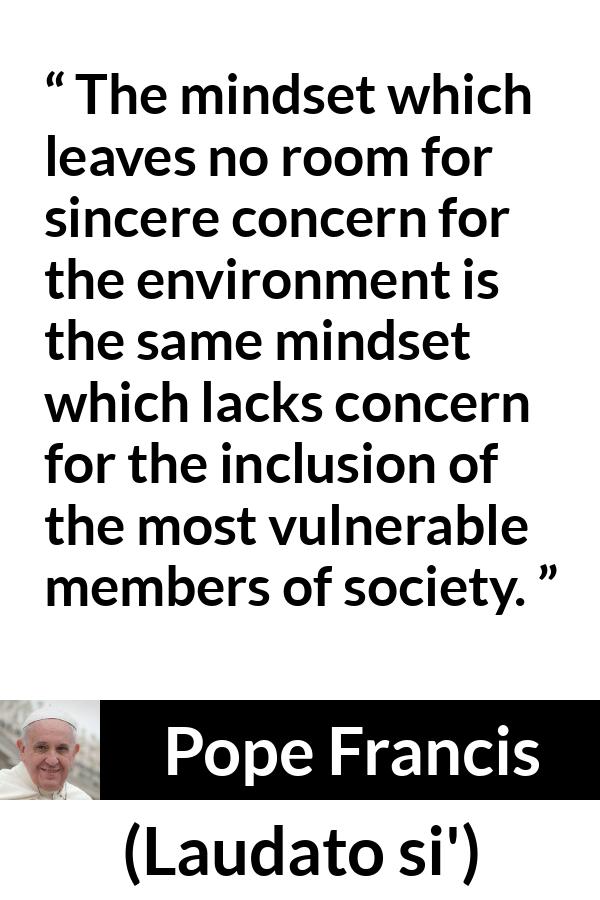 Pope Francis quote about society from Laudato si' (24 May 2015 ) - The mindset which leaves no room for sincere concern for the environment is the same mindset which lacks concern for the inclusion of the most vulnerable members of society.