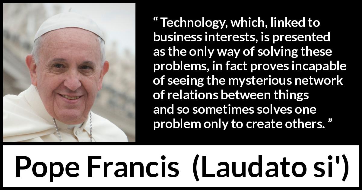 Pope Francis quote about technology from Laudato si' - Technology, which, linked to business interests, is presented as the only way of solving these problems, in fact proves incapable of seeing the mysterious network of relations between things and so sometimes solves one problem only to create others.
