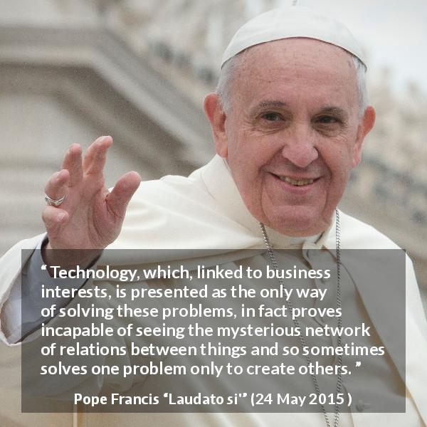 Pope Francis quote about technology from Laudato si' - Technology, which, linked to business interests, is presented as the only way of solving these problems, in fact proves incapable of seeing the mysterious network of relations between things and so sometimes solves one problem only to create others.