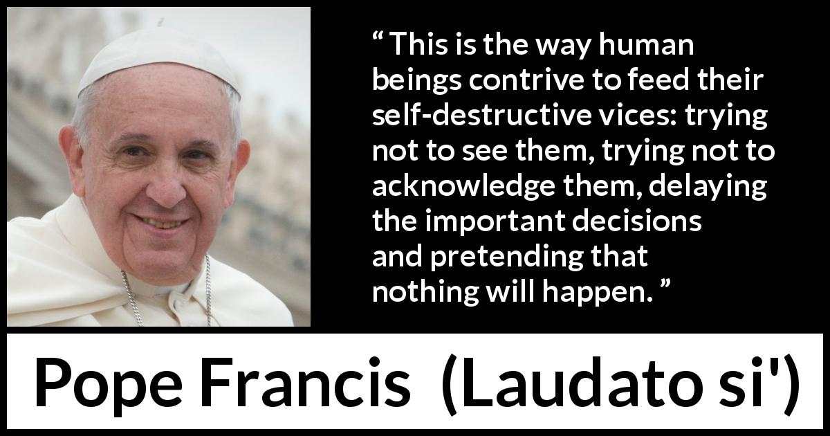 Pope Francis quote about vice from Laudato si' - This is the way human beings contrive to feed their self-destructive vices: trying not to see them, trying not to acknowledge them, delaying the important decisions and pretending that nothing will happen.