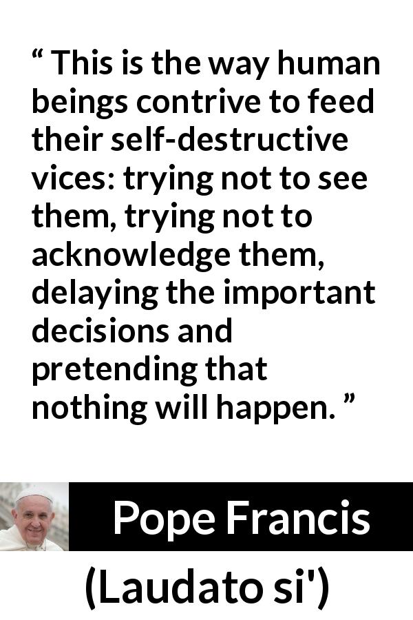Pope Francis quote about vice from Laudato si' - This is the way human beings contrive to feed their self-destructive vices: trying not to see them, trying not to acknowledge them, delaying the important decisions and pretending that nothing will happen.