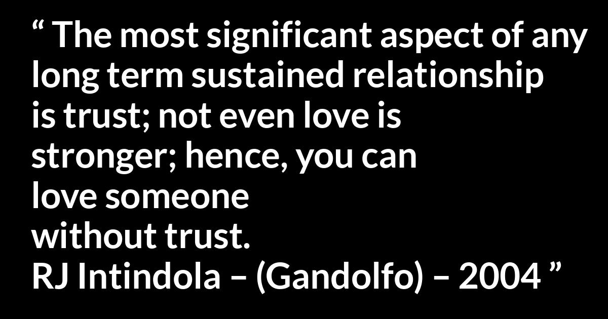 Quote @ Kwize.com Quote @ Kwize.com - The most significant aspect of any long term sustained relationship is trust; not even love is stronger; hence, you can love someone without trust.
RJ Intindola – (Gandolfo) – 2004