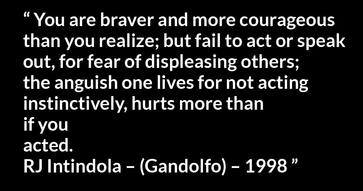 Quote @ Kwize.com Quote @ Kwize.com - You are braver and more courageous than you realize; but fail to act or speak out, for fear of displeasing others; the anguish one lives for not acting instinctively, hurts more than if you acted.
RJ Intindola – (Gandolfo) – 1998