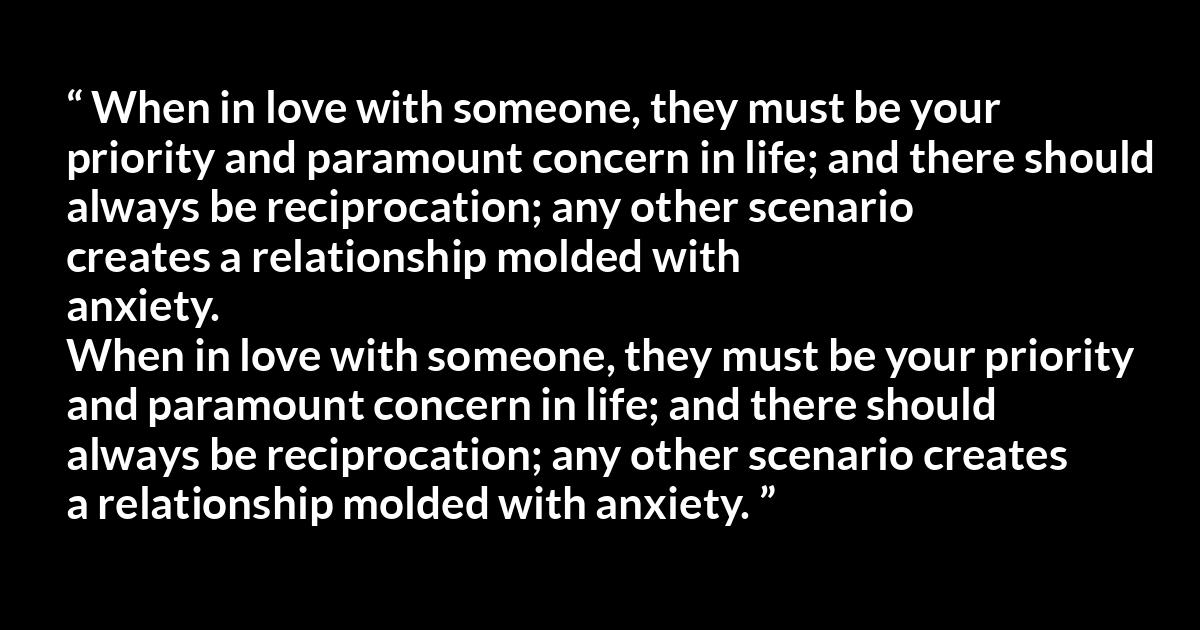 Quote @ Kwize.com Quote @ Kwize.com - When in love with someone, they must be your priority and paramount concern in life; and there should always be reciprocation; any other scenario creates a relationship molded with anxiety.
When in love with someone, they must be your priority and paramount concern in life; and there should always be reciprocation; any other scenario creates a relationship molded with anxiety.