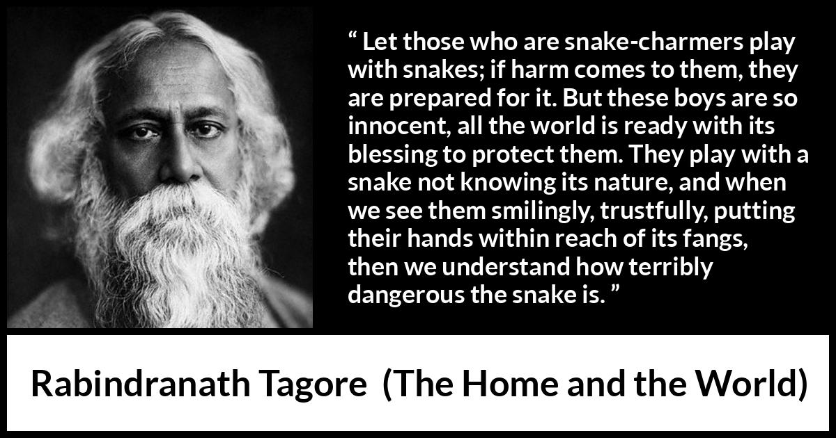 Rabindranath Tagore quote about danger from The Home and the World - Let those who are snake-charmers play with snakes; if harm comes to them, they are prepared for it. But these boys are so innocent, all the world is ready with its blessing to protect them. They play with a snake not knowing its nature, and when we see them smilingly, trustfully, putting their hands within reach of its fangs, then we understand how terribly dangerous the snake is.