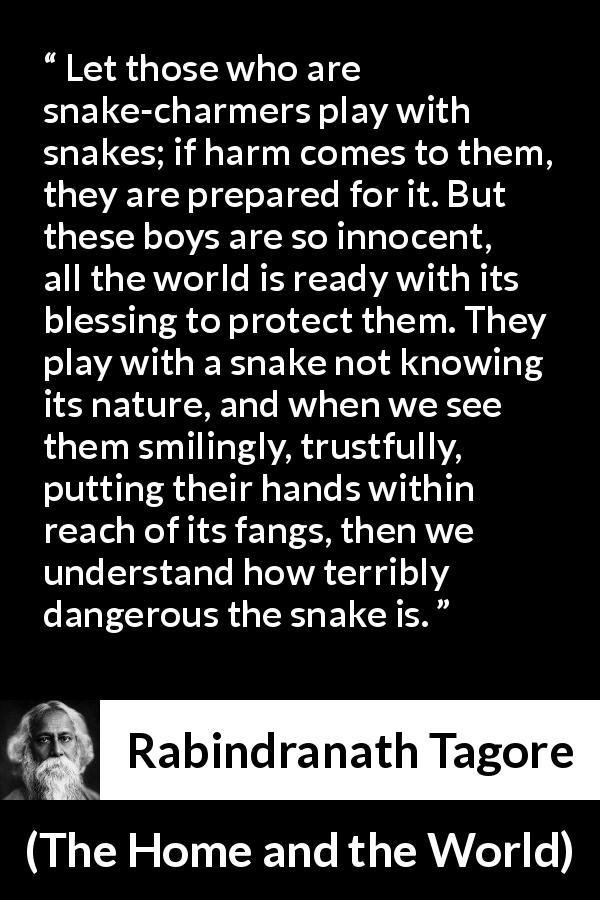 Rabindranath Tagore quote about danger from The Home and the World - Let those who are snake-charmers play with snakes; if harm comes to them, they are prepared for it. But these boys are so innocent, all the world is ready with its blessing to protect them. They play with a snake not knowing its nature, and when we see them smilingly, trustfully, putting their hands within reach of its fangs, then we understand how terribly dangerous the snake is.