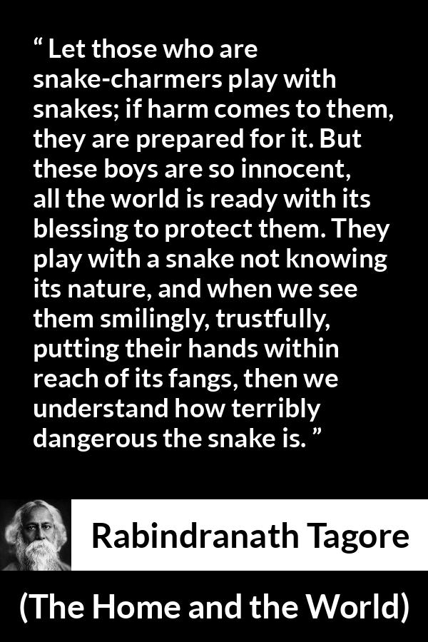 Rabindranath Tagore quote about danger from The Home and the World - Let those who are snake-charmers play with snakes; if harm comes to them, they are prepared for it. But these boys are so innocent, all the world is ready with its blessing to protect them. They play with a snake not knowing its nature, and when we see them smilingly, trustfully, putting their hands within reach of its fangs, then we understand how terribly dangerous the snake is.