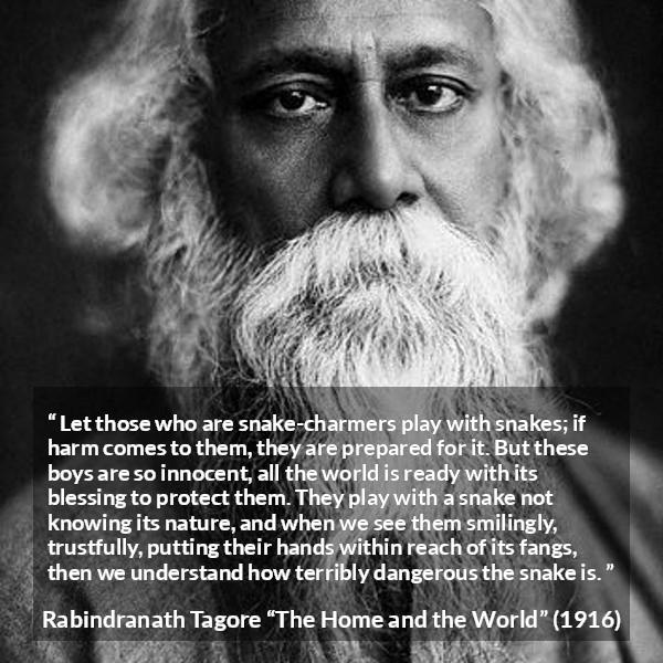 Rabindranath Tagore quote about danger from The Home and the World - Let those who are snake-charmers play with snakes; if harm comes to them, they are prepared for it. But these boys are so innocent, all the world is ready with its blessing to protect them. They play with a snake not knowing its nature, and when we see them smilingly, trustfully, putting their hands within reach of its fangs, then we understand how terribly dangerous the snake is.