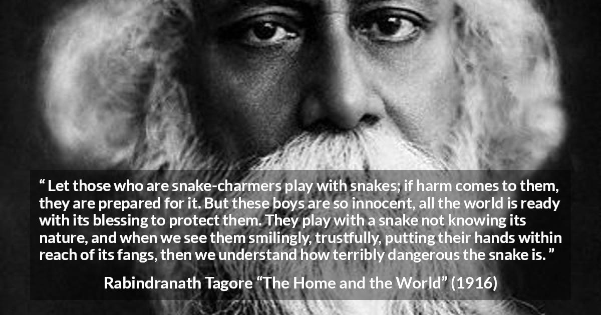 Rabindranath Tagore quote about danger from The Home and the World - Let those who are snake-charmers play with snakes; if harm comes to them, they are prepared for it. But these boys are so innocent, all the world is ready with its blessing to protect them. They play with a snake not knowing its nature, and when we see them smilingly, trustfully, putting their hands within reach of its fangs, then we understand how terribly dangerous the snake is.