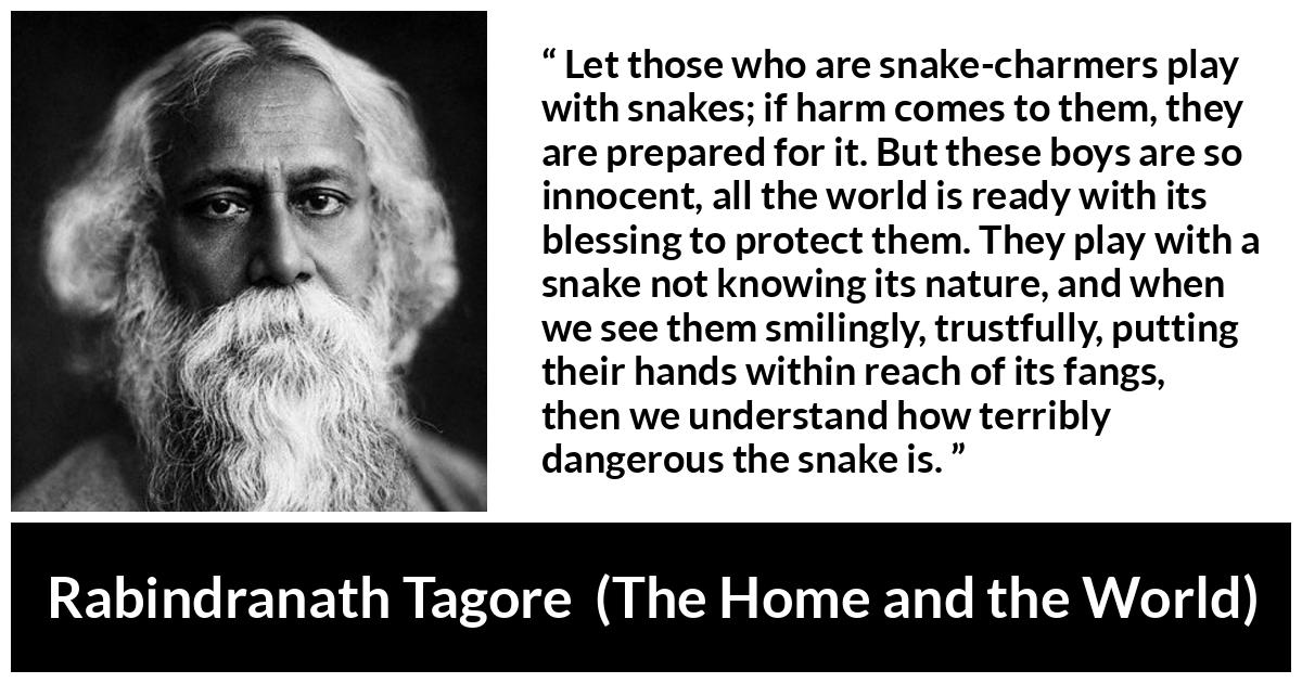 Rabindranath Tagore quote about danger from The Home and the World - Let those who are snake-charmers play with snakes; if harm comes to them, they are prepared for it. But these boys are so innocent, all the world is ready with its blessing to protect them. They play with a snake not knowing its nature, and when we see them smilingly, trustfully, putting their hands within reach of its fangs, then we understand how terribly dangerous the snake is.