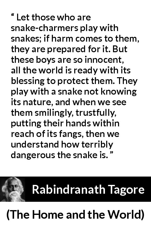 Rabindranath Tagore quote about danger from The Home and the World - Let those who are snake-charmers play with snakes; if harm comes to them, they are prepared for it. But these boys are so innocent, all the world is ready with its blessing to protect them. They play with a snake not knowing its nature, and when we see them smilingly, trustfully, putting their hands within reach of its fangs, then we understand how terribly dangerous the snake is.