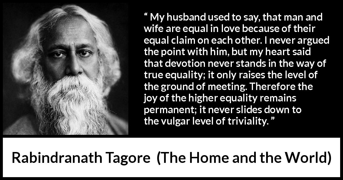 Rabindranath Tagore quote about equality from The Home and the World - My husband used to say, that man and wife are equal in love because of their equal claim on each other. I never argued the point with him, but my heart said that devotion never stands in the way of true equality; it only raises the level of the ground of meeting. Therefore the joy of the higher equality remains permanent; it never slides down to the vulgar level of triviality.