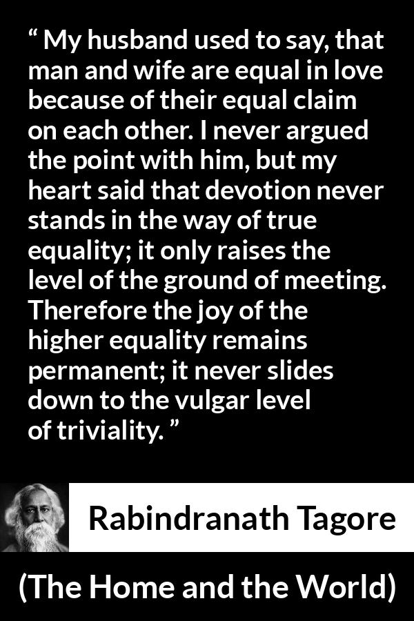 Rabindranath Tagore quote about equality from The Home and the World - My husband used to say, that man and wife are equal in love because of their equal claim on each other. I never argued the point with him, but my heart said that devotion never stands in the way of true equality; it only raises the level of the ground of meeting. Therefore the joy of the higher equality remains permanent; it never slides down to the vulgar level of triviality.