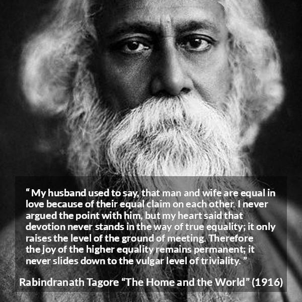 Rabindranath Tagore quote about equality from The Home and the World - My husband used to say, that man and wife are equal in love because of their equal claim on each other. I never argued the point with him, but my heart said that devotion never stands in the way of true equality; it only raises the level of the ground of meeting. Therefore the joy of the higher equality remains permanent; it never slides down to the vulgar level of triviality.